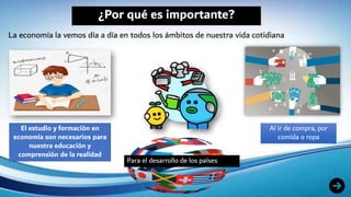 ¿Por qué es importante?
La economía la vemos día a día en todos los ámbitos de nuestra vida cotidiana
El estudio y formación en
economía son necesarios para
nuestra educación y
comprensión de la realidad
Al ir de compra, por
comida o ropa
Para el desarrollo de los países
 