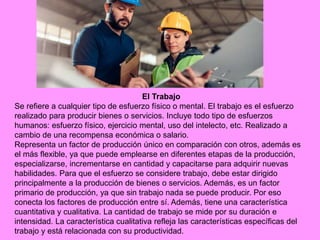 El Trabajo
Se refiere a cualquier tipo de esfuerzo físico o mental. El trabajo es el esfuerzo
realizado para producir bienes o servicios. Incluye todo tipo de esfuerzos
humanos: esfuerzo físico, ejercicio mental, uso del intelecto, etc. Realizado a
cambio de una recompensa económica o salario.
Representa un factor de producción único en comparación con otros, además es
el más flexible, ya que puede emplearse en diferentes etapas de la producción,
especializarse, incrementarse en cantidad y capacitarse para adquirir nuevas
habilidades. Para que el esfuerzo se considere trabajo, debe estar dirigido
principalmente a la producción de bienes o servicios. Además, es un factor
primario de producción, ya que sin trabajo nada se puede producir. Por eso
conecta los factores de producción entre sí. Además, tiene una característica
cuantitativa y cualitativa. La cantidad de trabajo se mide por su duración e
intensidad. La característica cualitativa refleja las características específicas del
trabajo y está relacionada con su productividad.
 