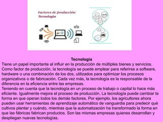 Tecnología
Tiene un papel importante al influir en la producción de múltiples bienes y servicios.
Como factor de producción, la tecnología se puede emplear para referirse a software,
hardware o una combinación de los dos, utilizados para optimizar los procesos
organizativos o de fabricación. Cada vez más, la tecnología es la responsable de la
diferencia en la eficiencia entre las empresas.
Teniendo en cuenta que la tecnología en un proceso de trabajo o capital lo hace más
eficiente. Igualmente mejora el proceso de producción. La tecnología puede cambiar la
forma en que operan todos los demás factores. Por ejemplo, los agricultores ahora
pueden usar herramientas de aprendizaje automático de vanguardia para predecir qué
cultivos plantar y cuándo, mientras que la automatización ha transformado la forma en
que las fábricas fabrican productos. Son las mismas empresas quienes desarrollan y
despliegan nuevas tecnologías.
 