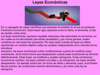 Leyes Económicas
Es un agregado de reglas científicas que expresan el carácter en el que se producen
Fenómeno Económico. Estas leyes rigen aspectos como la oferta, la demanda, el tipo
de cambio, entre otros.
Las leyes económicas, expresan aquellas relaciones más esenciales en economía, en
las cuales se ha demostrado que existe causalidad y, por norma general, suelen
cumplirse en casi todos los supuestos. Por esta razón cuando de leyes se refiere
representan un carácter objetivo estas se cumplen independiente de la voluntad de los
individuos
Asimismo, las leyes económicas sufren modificaciones cuando se modifican esas
condiciones, de la misma forma que desaparecen cuando esas condiciones se eliminan
definitivamente. Estas leyes, se modifican y pueden extinguirse. Si las condiciones
económicas cambian, las leyes cambian con ellas y, de extinguirse, las leyes también
desaparecen. Un ejemplo podría ser con la ley de oferta y demanda, pues, si el Estado
fija los precios, las condiciones estarían eliminándose y, por tanto, esta ley se
extinguiría.
 