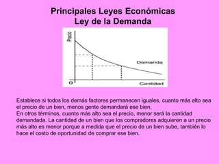 Principales Leyes Económicas
Ley de la Demanda
Establece si todos los demás factores permanecen iguales, cuanto más alto sea
el precio de un bien, menos gente demandará ese bien.
En otros términos, cuanto más alto sea el precio, menor será la cantidad
demandada. La cantidad de un bien que los compradores adquieren a un precio
más alto es menor porque a medida que el precio de un bien sube, también lo
hace el costo de oportunidad de comprar ese bien.
 