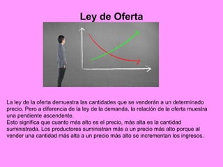 Ley de Oferta
La ley de la oferta demuestra las cantidades que se venderán a un determinado
precio. Pero a diferencia de la ley de la demanda, la relación de la oferta muestra
una pendiente ascendente.
Esto significa que cuanto más alto es el precio, más alta es la cantidad
suministrada. Los productores suministran más a un precio más alto porque al
vender una cantidad más alta a un precio más alto se incrementan los ingresos.
 