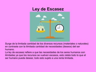 Ley de Escasez
Surge de la limitada cantidad de los diversos recursos (materiales o naturales)
en contraste con la ilimitada cantidad de necesidades (deseos) del ser
humano.
La ley de escasez refiere a que las necesidades de los seres humanos son
ilimitadas ya que los recursos se vuelven escasos, esto relata todo lo que el
ser humano pueda desear, todo esto sujeto a una renta limitada.
 