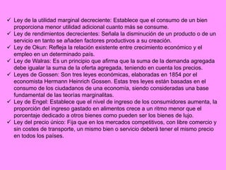  Ley de la utilidad marginal decreciente: Establece que el consumo de un bien
proporciona menor utilidad adicional cuanto más se consume.
 Ley de rendimientos decrecientes: Señala la disminución de un producto o de un
servicio en tanto se añaden factores productivos a su creación.
 Ley de Okun: Refleja la relación existente entre crecimiento económico y el
empleo en un determinado país.
 Ley de Walras: Es un principio que afirma que la suma de la demanda agregada
debe igualar la suma de la oferta agregada, teniendo en cuenta los precios.
 Leyes de Gossen: Son tres leyes económicas, elaboradas en 1854 por el
economista Hermann Heinrich Gossen. Estas tres leyes están basadas en el
consumo de los ciudadanos de una economía, siendo consideradas una base
fundamental de las teorías marginalitas.
 Ley de Engel: Establece que el nivel de ingreso de los consumidores aumenta, la
proporción del ingreso gastado en alimentos crece a un ritmo menor que el
porcentaje dedicado a otros bienes como pueden ser los bienes de lujo.
 Ley del precio único: Fija que en los mercados competitivos, con libre comercio y
sin costes de transporte, un mismo bien o servicio deberá tener el mismo precio
en todos los países.
 
