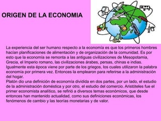 ORIGEN DE LA ECONOMIA
La experiencia del ser humano respecto a la economía es que los primeros hombres
hacían planificaciones de alimentación y de organización de la comunidad. Es por
esto que la economía se remonta a las antiguas civilizaciones de Mesopotamia,
Grecia, el Imperio romano, las civilizaciones árabes, persas, chinas e indias.
Igualmente esta época viene por parte de los griegos, los cuales utilizaron la palabra
economía por primera vez. Entonces la emplearon para referirse a la administración
del hogar.
Platón dio una definición de economía dividida en dos partes, por un lado, el estudio
de la administración doméstica y por otro, el estudio del comercio. Aristóteles fue el
primer economista analítico, se refirió a diversos temas económicos, que desde
entonces han mantenido actualidad, como sus definiciones económicas, los
fenómenos de cambio y las teorías monetarias y de valor.
 
