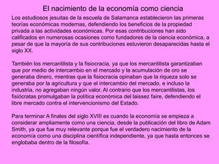 El nacimiento de la economía como ciencia
Los estudiosos jesuitas de la escuela de Salamanca establecieron las primeras
teorías económicas modernas, defendiendo los beneficios de la propiedad
privada a las actividades económicas. Por esas contribuciones han sido
calificados en numerosas ocasiones como fundadores de la ciencia económica, a
pesar de que la mayoría de sus contribuciones estuvieron desaparecidas hasta el
siglo XX.
También los mercantilista y la fisiocracia, ya que los mercantilista garantizaban
que por medio de intercambio en el mercado y la acumulación de oro se
generaba dinero, mientras que la fisiocracia opinaban que la riqueza solo se
generaba por la agricultura y que el intercambio del mercado, e incluso la
industria, no agregaban ningún valor. Al contrario que los mercantilistas, los
fisiócratas promulgaban la política económica del laissez faire, defendiendo el
libre mercado contra el intervencionismo del Estado.
Para terminar A finales del siglo XVIII es cuando la economía se empieza a
considerar ampliamente como una ciencia, desde la publicación del libro de Adam
Smith, ya que fue muy relevante porque fue el verdadero nacimiento de la
economía como una disciplina científica independiente, ya que hasta entonces se
englobaba dentro de la filosofía.
 