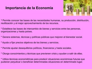 Importancia de la Economía
* Permite conocer las bases de las necesidades humanas, su producción, distribución,
reutilización y el mejor aprovechamiento de los recursos.
* Establece las bases de intercambio de bienes y servicios entre las personas,
organizaciones y hasta países.
* Genera sistemas, técnicas y políticas públicas que mejoren el bienestar social.
* Ayuda a fijar precios objetivos de los bienes y servicios.
* Permite ajustar desequilibrios políticos, financieros y hasta sociales.
* Otorga conocimientos y técnicas que previenen crisis y ayudan a salir de ellas.
* Utiliza técnicas econométricas para predecir situaciones económicas futuras que
pudieran perjudicar o beneficiar determinadas situaciones en determinado lugar.
 