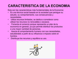 CARACTERISTICA DE LA ECONOMIA
Esta son las características más fundamentales de la Economía:
• Es una técnica social basada en la sociedad que persigue su
estudio, su comportamiento, sus consecuencias y
necesidades.
• Utiliza recursos limitados, se dedica a considerar como
utilizar los recursos no renovables o escasos.
• Fomenta el comercio porque representa un pilar de la
economía en general, ya que permite distribuir los productos
a una mayor cantidad de personas.
• Asocia el comportamiento humano con sus necesidades,
estudiándolo a partir de su influencia e impacto sobre el
hombre.
• Distribuye los recursos y equilibra su uso.
 