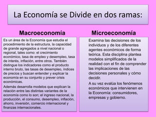 La Economía se Divide en dos ramas:
Macroeconomía
Es un área de la Economía que estudia el
procedimiento de la estructura, la capacidad
de grande agregados a nivel nacional o
regional, tales como: el crecimiento
económico, tasa de empleo y desempleo, tasa
de interés, inflación, entre otros. También
distingue los indicadores como el producto
interno bruto, las tasas de desempleo, índices
de precios y buscan entender y explicar la
economía en su conjunto y prever crisis
económicas.
Además desarrolla modelos que explican la
relación entre las distintas variantes de la
economía como lo son; el ingreso nacional, la
producción, el consumo, desempleo, inflación,
ahorro, inversión, comercio internacional y
finanzas internacionales.
Microeconomía
Examina las decisiones de los
individuos y de los diferentes
agentes económicos de forma
teórica. Esta disciplina plantea
modelos simplificados de la
realidad con el fin de comprender
las implicaciones de las
decisiones personales y cómo
decidir.
A su vez evalúa los fenómenos
económicos que intervienen en
la Economía: consumidores,
empresas y gobierno.
 