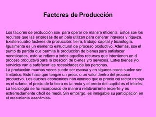 Factores de Producción
Los factores de producción son para operar de manera eficiente. Estos son los
recursos que las empresas de un país utilizan para generar ingresos y riqueza.
Existen cuatro factores de producción: tierra, trabajo, capital y tecnología.
Igualmente es un elemento estructural del proceso productivo. Además, son el
punto de partida que permite la producción de bienes para satisfacer
necesidades, esto se refiere a todos aquellos recursos que intervienen en el
proceso productivo para la creación de bienes y/o servicios. Estos bienes y/o
servicios van a satisfacer las necesidades de las personas.
La producción muchas veces puede ser escasa y en algunos casos suelen ser
limitados. Esto hace que tengan un precio o un valor dentro del proceso
productivo. Los autores económicos han definido que el precio del factor trabajo
es el salario, el precio de la tierra es la renta y el precio del capital es el interés.
La tecnología se ha incorporado de manera relativamente reciente y es
extremadamente difícil de medir. Sin embargo, es innegable su participación en
el crecimiento económico.
 