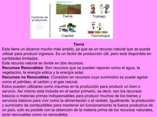 Tierra
Esta tiene un alcance mucho más amplio, ya que es un recurso natural que se puede
utilizar para producir ingresos. Es un factor de producción útil, pero está disponible en
cantidades limitadas.
Este recurso natural se divide en dos recursos:
Recursos Renovables: Son recursos que se pueden reponer como el agua, la
vegetación, la energía eólica y la energía solar.
Recursos no Renovables: Consisten en recursos cuyo suministro se puede agotar
como el petróleo, el carbón y el gas natural.
Estos pueden utilizarse como insumos en la producción para producir un bien o
servicio. Así mismo está incluida en el sector primario, es decir, son los recursos
básicos o materias primas indispensables para producir muchos de los bienes y
servicios básicos para vivir como la alimentación o el vestido. Igualmente, la producción
y suministro de combustibles para mantener en funcionamiento la fuerza productiva de
un país, solo es posible con la obtención de la materia prima de los recursos naturales,
tanto renovables como no renovables.
 