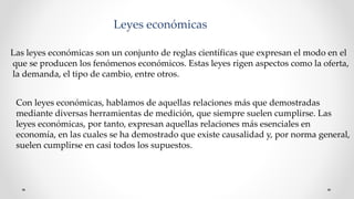 Leyes económicas
Las leyes económicas son un conjunto de reglas científicas que expresan el modo en el
que se producen los fenómenos económicos. Estas leyes rigen aspectos como la oferta,
la demanda, el tipo de cambio, entre otros.
Con leyes económicas, hablamos de aquellas relaciones más que demostradas
mediante diversas herramientas de medición, que siempre suelen cumplirse. Las
leyes económicas, por tanto, expresan aquellas relaciones más esenciales en
economía, en las cuales se ha demostrado que existe causalidad y, por norma general,
suelen cumplirse en casi todos los supuestos.
 