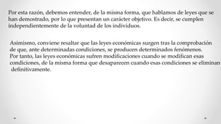 Por esta razón, debemos entender, de la misma forma, que hablamos de leyes que se
han demostrado, por lo que presentan un carácter objetivo. Es decir, se cumplen
independientemente de la voluntad de los individuos.
Asimismo, conviene resaltar que las leyes económicas surgen tras la comprobación
de que, ante determinadas condiciones, se producen determinados fenómenos.
Por tanto, las leyes económicas sufren modificaciones cuando se modifican esas
condiciones, de la misma forma que desaparecen cuando esas condiciones se eliminan
definitivamente.
 