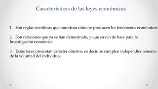 Características de las leyes económicas
1. Son reglas científicas que muestran cómo se producen los fenómenos económicos.
2. Son relaciones que ya se han demostrado, y que sirven de base para la
Investigación económica
3. Estas leyes presentan carácter objetivo, es decir, se cumplen independientemente
de la voluntad del individuo.
 