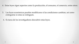 4. Estas leyes rigen aspectos como la producción, el consumo, el comercio, entre otros.
5. Las leyes económicas pueden modificarse si las condiciones cambian, así como
extinguirse si estas se extinguen.
6. Es tarea de los investigadores descubrir estas leyes.
 