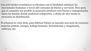 Las actividades económicas se efectúan con la finalidad satisfacer las
necesidades humanas a través del consumo de bienes y servicios. Pero para
que el consumo sea posible es necesario producir esos bienes y transportarlos
hasta las tiendas donde podemos comprarlos, o dicho de otro modo es
necesaria su distribución.
Si echamos la vista atrás, para fabricar bienes se necesita una serie de recursos:
materias primas, energía, trabajo humano, herramientas y maquinaria,
edificios, etc.
 