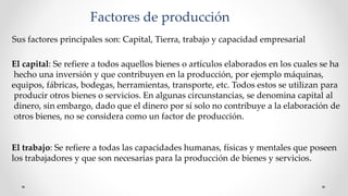 Factores de producción
Sus factores principales son: Capital, Tierra, trabajo y capacidad empresarial
El capital: Se refiere a todos aquellos bienes o artículos elaborados en los cuales se ha
hecho una inversión y que contribuyen en la producción, por ejemplo máquinas,
equipos, fábricas, bodegas, herramientas, transporte, etc. Todos estos se utilizan para
producir otros bienes o servicios. En algunas circunstancias, se denomina capital al
dinero, sin embargo, dado que el dinero por sí solo no contribuye a la elaboración de
otros bienes, no se considera como un factor de producción.
El trabajo: Se refiere a todas las capacidades humanas, físicas y mentales que poseen
los trabajadores y que son necesarias para la producción de bienes y servicios.
 