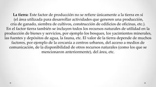 La tierra: Este factor de producción no se refiere únicamente a la tierra en sí
(el área utilizada para desarrollar actividades que generen una producción,
cría de ganado, siembra de cultivos, construcción de edificios de oficinas, etc.).
En el factor tierra también se incluyen todos los recursos naturales de utilidad en la
producción de bienes y servicios, por ejemplo los bosques, los yacimientos minerales,
las fuentes y depósitos de agua, la fauna, etc. El valor de la tierra depende de muchos
factores, por ejemplo de la cercanía a centros urbanos, del acceso a medios de
comunicación, de la disponibilidad de otros recursos naturales (como los que se
mencionaron anteriormente), del área, etc.
 