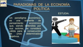 PARADIGMAS DE LA ECONOMÍA
POLÍTICA
ESTUDIA:
Un paradigma económico,
es una corriente de
pensamiento económico
que, siendo defendida por
sus autores, se considera
válida para la consecución
de unos determinados
objetivos.
 