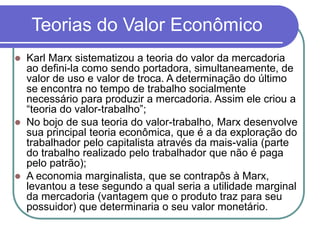 Teorias do Valor Econômico
 Karl Marx sistematizou a teoria do valor da mercadoria
ao defini-la como sendo portadora, simultaneamente, de
valor de uso e valor de troca. A determinação do último
se encontra no tempo de trabalho socialmente
necessário para produzir a mercadoria. Assim ele criou a
“teoria do valor-trabalho”;
 No bojo de sua teoria do valor-trabalho, Marx desenvolve
sua principal teoria econômica, que é a da exploração do
trabalhador pelo capitalista através da mais-valia (parte
do trabalho realizado pelo trabalhador que não é paga
pelo patrão);
 A economia marginalista, que se contrapôs à Marx,
levantou a tese segundo a qual seria a utilidade marginal
da mercadoria (vantagem que o produto traz para seu
possuidor) que determinaria o seu valor monetário.
 