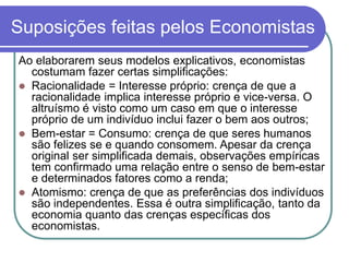 Suposições feitas pelos Economistas
Ao elaborarem seus modelos explicativos, economistas
costumam fazer certas simplificações:
 Racionalidade = Interesse próprio: crença de que a
racionalidade implica interesse próprio e vice-versa. O
altruísmo é visto como um caso em que o interesse
próprio de um indivíduo inclui fazer o bem aos outros;
 Bem-estar = Consumo: crença de que seres humanos
são felizes se e quando consomem. Apesar da crença
original ser simplificada demais, observações empíricas
tem confirmado uma relação entre o senso de bem-estar
e determinados fatores como a renda;
 Atomismo: crença de que as preferências dos indivíduos
são independentes. Essa é outra simplificação, tanto da
economia quanto das crenças específicas dos
economistas.
 