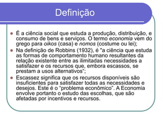 Definição
 É a ciência social que estuda a produção, distribuição, e
consumo de bens e serviços. O termo economia vem do
grego para oikos (casa) e nomos (costume ou lei);
 Na definição de Robbins (1932), é "a ciência que estuda
as formas de comportamento humano resultantes da
relação existente entre as ilimitadas necessidades a
satisfazer e os recursos que, embora escassos, se
prestam a usos alternativos“;
 Escassez significa que os recursos disponíveis são
insuficientes para satisfazer todas as necessidades e
desejos. Este é o “problema econômico”. A Economia
envolve portanto o estudo das escolhas, que são
afetadas por incentivos e recursos.
 