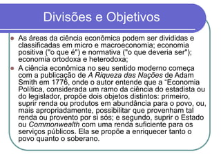 Divisões e Objetivos
 As áreas da ciência econômica podem ser divididas e
classificadas em micro e macroeconomia; economia
positiva ("o que é") e normativa ("o que deveria ser");
economia ortodoxa e heterodoxa;
 A ciência econômica no seu sentido moderno começa
com a publicação de A Riqueza das Nações de Adam
Smith em 1776, onde o autor entende que a “Economia
Política, considerada um ramo da ciência do estadista ou
do legislador, propõe dois objetos distintos: primeiro,
suprir renda ou produtos em abundância para o povo, ou,
mais apropriadamente, possibilitar que provenham tal
renda ou provento por si sós; e segundo, suprir o Estado
ou Commonwealth com uma renda suficiente para os
serviços públicos. Ela se propõe a enriquecer tanto o
povo quanto o soberano.
 