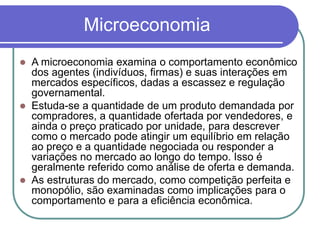 Microeconomia
 A microeconomia examina o comportamento econômico
dos agentes (indivíduos, firmas) e suas interações em
mercados específicos, dadas a escassez e regulação
governamental.
 Estuda-se a quantidade de um produto demandada por
compradores, a quantidade ofertada por vendedores, e
ainda o preço praticado por unidade, para descrever
como o mercado pode atingir um equilíbrio em relação
ao preço e a quantidade negociada ou responder a
variações no mercado ao longo do tempo. Isso é
geralmente referido como análise de oferta e demanda.
 As estruturas do mercado, como competição perfeita e
monopólio, são examinadas como implicações para o
comportamento e para a eficiência econômica.
 