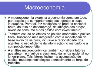 Macroeconomia
 A macroeconomia examina a economia como um todo,
para explicar o comportamento dos agentes e suas
interações. Para tal, faz medições do produto nacional
bruto, da taxa de desemprego, da inflação dos preços,
níveis de consumo e dos gastos com investimento;
 Também estuda os efeitos da política monetária e política
fiscal, buscando uma integração com a modelagem de
base micro de setores, inclusive a racionalidade dos
agentes, o uso eficiente da informação no mercado, e a
competição imperfeita.
 A análise macroeconômica também considera fatores
que afetem o nível de crescimento da renda nacional no
longo-prazo. Tais fatores incluem a acumulação de
capital, mudança tecnológica e crescimento da força de
trabalho.
 
