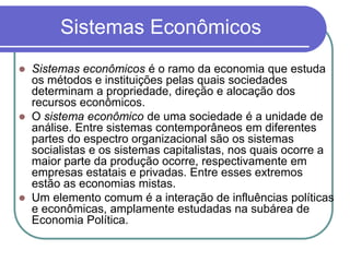 Sistemas Econômicos
 Sistemas econômicos é o ramo da economia que estuda
os métodos e instituições pelas quais sociedades
determinam a propriedade, direção e alocação dos
recursos econômicos.
 O sistema econômico de uma sociedade é a unidade de
análise. Entre sistemas contemporâneos em diferentes
partes do espectro organizacional são os sistemas
socialistas e os sistemas capitalistas, nos quais ocorre a
maior parte da produção ocorre, respectivamente em
empresas estatais e privadas. Entre esses extremos
estão as economias mistas.
 Um elemento comum é a interação de influências políticas
e econômicas, amplamente estudadas na subárea de
Economia Política.
 