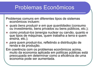 Problemas Econômicos
Problemas comuns em diferentes tipos de sistemas
econômicos incluem:
 quais bens produzir e em que quantidades (consumo
ou investimento, bens privados ou bens públicos, etc.);
 como produzi-los (energia nuclear ou carvão, quanto e
que tipos de máquinas, quem trabalha a terra e quem
ensina, etc.);
 para quem produzi-los, refletindo a distribuição de
renda e da produção.
Em coerência com os problemas econômicos acima,
muito da economia aplicada em políticas públicas está
preocupada em determinar como a eficiência de uma
economia pode ser aumentada.
 