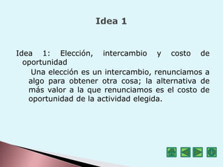 Idea 1: Elección, intercambio y costo de
oportunidad
Una elección es un intercambio, renunciamos a
algo para obtener otra cosa; la alternativa de
más valor a la que renunciamos es el costo de
oportunidad de la actividad elegida.
 