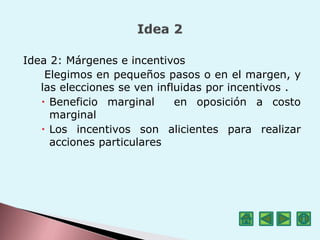 Idea 2: Márgenes e incentivos
Elegimos en pequeños pasos o en el margen, y
las elecciones se ven influidas por incentivos .
 Beneficio marginal en oposición a costo
marginal
 Los incentivos son alicientes para realizar
acciones particulares
 