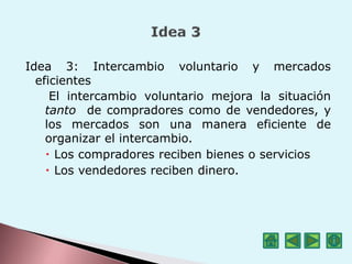 Idea 3: Intercambio voluntario y mercados
eficientes
El intercambio voluntario mejora la situación
tanto de compradores como de vendedores, y
los mercados son una manera eficiente de
organizar el intercambio.
 Los compradores reciben bienes o servicios
 Los vendedores reciben dinero.
 