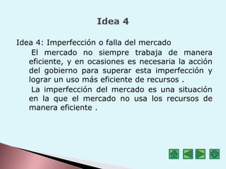Idea 4: Imperfección o falla del mercado
El mercado no siempre trabaja de manera
eficiente, y en ocasiones es necesaria la acción
del gobierno para superar esta imperfección y
lograr un uso más eficiente de recursos .
La imperfección del mercado es una situación
en la que el mercado no usa los recursos de
manera eficiente .
 