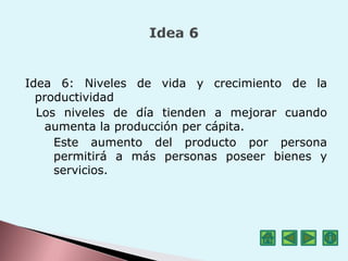 Idea 6: Niveles de vida y crecimiento de la
productividad
Los niveles de día tienden a mejorar cuando
aumenta la producción per cápita.
Este aumento del producto por persona
permitirá a más personas poseer bienes y
servicios.
 