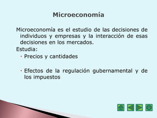 Microeconomía es el estudio de las decisiones de
individuos y empresas y la interacción de esas
decisiones en los mercados.
Estudia:
 Precios y cantidades
 Efectos de la regulación gubernamental y de
los impuestos
 