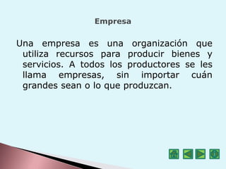 Una empresa es una organización que
utiliza recursos para producir bienes y
servicios. A todos los productores se les
llama empresas, sin importar cuán
grandes sean o lo que produzcan.
 