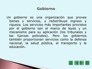 Un gobierno es una organización que provee
bienes y servicios, y redistribuye ingreso y
riqueza. Los servicios más importantes provistos
por el gobierno son el marco de leyes y un
mecanismo para su aplicación (los tribunales y
las fuerzas policiales). Pero los gobiernos
también proporcionan servicios como la defensa
nacional, la salud pública, el transporte y la
educación.
 