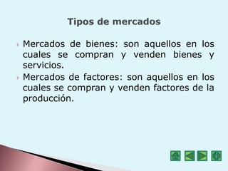  Mercados de bienes: son aquellos en los
cuales se compran y venden bienes y
servicios.
 Mercados de factores: son aquellos en los
cuales se compran y venden factores de la
producción.
 