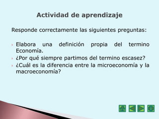 Responde correctamente las siguientes preguntas:
 Elabora una definición propia del termino
Economía.
 ¿Por qué siempre partimos del termino escasez?
 ¿Cuál es la diferencia entre la microeconomía y la
macroeconomía?
 