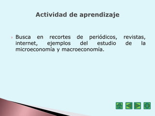  Busca en recortes de periódicos, revistas,
internet, ejemplos del estudio de la
microeconomía y macroeconomía.
 
