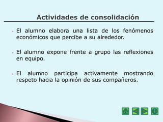 • El alumno elabora una lista de los fenómenos
económicos que percibe a su alrededor.
• El alumno expone frente a grupo las reflexiones
en equipo.
• El alumno participa activamente mostrando
respeto hacia la opinión de sus compañeros.
 
