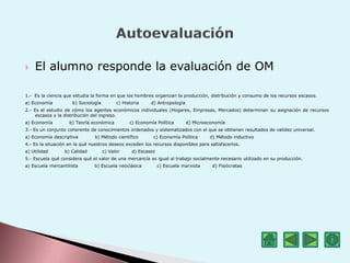  El alumno responde la evaluación de OM
1.- Es la ciencia que estudia la forma en que los hombres organizan la producción, distribución y consumo de los recursos escasos.
a) Economía b) Sociología c) Historia d) Antropología
2.- Es el estudio de cómo los agentes económicos individuales (Hogares, Empresas, Mercados) determinan su asignación de recursos
escasos y la distribución del ingreso.
a) Economía b) Teoría económica c) Economía Política d) Microeconomía
3.- Es un conjunto coherente de conocimientos ordenados y sistematizados con el que se obtienen resultados de validez universal.
a) Economía descriptiva b) Método científico c) Economía Política d) Método inductivo
4.- Es la situación en la qué nuestros deseos exceden los recursos disponibles para satisfacerlos.
a) Utilidad b) Calidad c) Valor d) Escasez
5.- Escuela qué considera qué el valor de una mercancía es igual al trabajo socialmente necesario utilizado en su producción.
a) Escuela mercantilista b) Escuela neoclásica c) Escuela marxista d) Fisiócratas
 