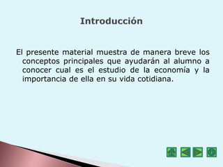 El presente material muestra de manera breve los
conceptos principales que ayudarán al alumno a
conocer cual es el estudio de la economía y la
importancia de ella en su vida cotidiana.
 