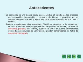La economía es una ciencia social que se dedica al estudio de los procesos
de producción, intercambio y consumo de bienes y servicios; es un
vocablo que proviene del griego y significa “administración de una casa o
familia”.
Pueden mencionarse dos corrientes filosóficas respecto a la economía,
cuando el estudio refiere a postulados que pueden verificarse, se trata de
economía positiva; en cambio, cuando se toma en cuenta afirmaciones
que se basan en juicios de valor que no pueden comprobarse, se habla de
economía normativa.
 