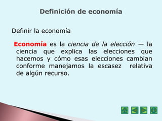 Definir la economía
Economía es la ciencia de la elección — la
ciencia que explica las elecciones que
hacemos y cómo esas elecciones cambian
conforme manejamos la escasez relativa
de algún recurso.
 