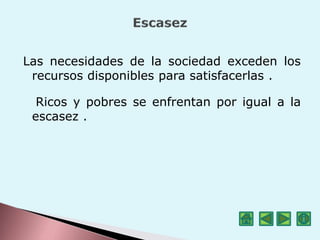 Las necesidades de la sociedad exceden los
recursos disponibles para satisfacerlas .
Ricos y pobres se enfrentan por igual a la
escasez .
 
