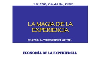 LA MAGIA DE LA EXPERIENCIA RELATOR: Sr. YERIES MUSIET WEITZEL ECONOMÍA DE LA EXPERIENCIA Julio 2006, Viña del Mar, CHILE 