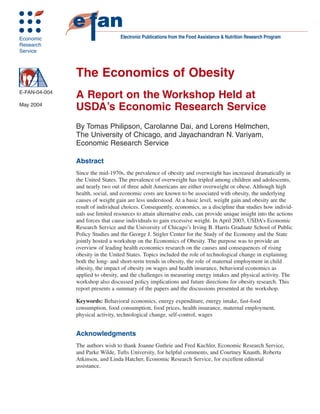 Economic                           Electronic Publications from the Food Assistance & Nutrition Research Program
Research
Service



               The Economics of Obesity
E-FAN-04-004
               A Report on the Workshop Held at
May 2004
               USDA’s Economic Research Service
               By Tomas Philipson, Carolanne Dai, and Lorens Helmchen,
               The University of Chicago, and Jayachandran N. Variyam,
               Economic Research Service

               Abstract
               Since the mid-1970s, the prevalence of obesity and overweight has increased dramatically in
               the United States. The prevalence of overweight has tripled among children and adolescents,
               and nearly two out of three adult Americans are either overweight or obese. Although high
               health, social, and economic costs are known to be associated with obesity, the underlying
               causes of weight gain are less understood. At a basic level, weight gain and obesity are the
               result of individual choices. Consequently, economics, as a discipline that studies how individ-
               uals use limited resources to attain alternative ends, can provide unique insight into the actions
               and forces that cause individuals to gain excessive weight. In April 2003, USDA’s Economic
               Research Service and the University of Chicago’s Irving B. Harris Graduate School of Public
               Policy Studies and the George J. Stigler Center for the Study of the Economy and the State
               jointly hosted a workshop on the Economics of Obesity. The purpose was to provide an
               overview of leading health economics research on the causes and consequences of rising
               obesity in the United States. Topics included the role of technological change in explaining
               both the long- and short-term trends in obesity, the role of maternal employment in child
               obesity, the impact of obesity on wages and health insurance, behavioral economics as
               applied to obesity, and the challenges in measuring energy intakes and physical activity. The
               workshop also discussed policy implications and future directions for obesity research. This
               report presents a summary of the papers and the discussions presented at the workshop.

               Keywords: Behavioral economics, energy expenditure, energy intake, fast-food
               consumption, food consumption, food prices, health insurance, maternal employment,
               physical activity, technological change, self-control, wages


               Acknowledgments
               The authors wish to thank Joanne Guthrie and Fred Kuchler, Economic Research Service,
               and Parke Wilde, Tufts University, for helpful comments, and Courtney Knauth, Roberta
               Atkinson, and Linda Hatcher, Economic Research Service, for excellent editorial
               assistance.
 